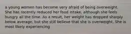 a young women has become very afraid of being overweight. She has recently reduced her food intake, although she feels hungry all the time. As a result, her weight has dropped sharply below average, but she still believe that she is overweight. She is most likely experiencing