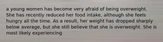 a young women has become very afraid of being overweight. She has recently reduced her food intake, although she feels hungry all the time. As a result, her weight has dropped sharply below average, but she still believe that she is overweight. She is most likely experiencing