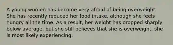 A young women has become very afraid of being overweight. She has recently reduced her food intake, although she feels hungry all the time. As a result, her weight has dropped sharply below average, but she still believes that she is overweight. she is most likely experiencing: