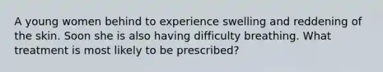 A young women behind to experience swelling and reddening of the skin. Soon she is also having difficulty breathing. What treatment is most likely to be prescribed?