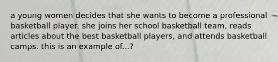 a young women decides that she wants to become a professional basketball player. she joins her school basketball team, reads articles about the best basketball players, and attends basketball camps. this is an example of...?