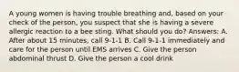 A young women is having trouble breathing and, based on your check of the person, you suspect that she is having a severe allergic reaction to a bee sting. What should you do? Answers: A. After about 15 minutes, call 9-1-1 B. Call 9-1-1 immediately and care for the person until EMS arrives C. Give the person abdominal thrust D. Give the person a cool drink