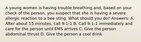 A young women is having trouble breathing and, based on your check of the person, you suspect that she is having a severe allergic reaction to a bee sting. What should you do? Answers: A. After about 15 minutes, call 9-1-1 B. Call 9-1-1 immediately and care for the person until EMS arrives C. Give the person abdominal thrust D. Give the person a cool drink