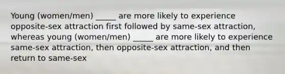 Young (women/men) _____ are more likely to experience opposite-sex attraction first followed by same-sex attraction, whereas young (women/men) _____ are more likely to experience same-sex attraction, then opposite-sex attraction, and then return to same-sex