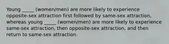 Young _____ (women/men) are more likely to experience opposite-sex attraction first followed by same-sex attraction, whereas young _____ (women/men) are more likely to experience same-sex attraction, then opposite-sex attraction, and then return to same-sex attraction.