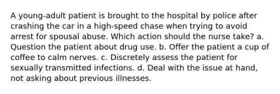 A young-adult patient is brought to the hospital by police after crashing the car in a high-speed chase when trying to avoid arrest for spousal abuse. Which action should the nurse take? a. Question the patient about drug use. b. Offer the patient a cup of coffee to calm nerves. c. Discretely assess the patient for sexually transmitted infections. d. Deal with the issue at hand, not asking about previous illnesses.