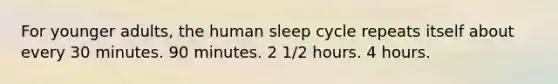 For younger adults, the human sleep cycle repeats itself about every 30 minutes. 90 minutes. 2 1/2 hours. 4 hours.