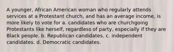 A younger, African American woman who regularly attends services at a Protestant church, and has an average income, is more likely to vote for a. candidates who are churchgoing Protestants like herself, regardless of party, especially if they are Black people. b. Republican candidates. c. independent candidates. d. Democratic candidates.