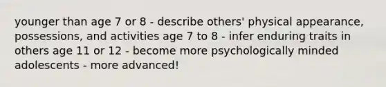 younger than age 7 or 8 - describe others' physical appearance, possessions, and activities age 7 to 8 - infer enduring traits in others age 11 or 12 - become more psychologically minded adolescents - more advanced!