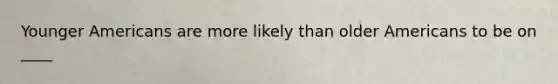 Younger Americans are more likely than older Americans to be on ____