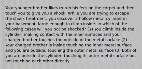 Your younger brother likes to rub his feet on the carpet and then touch you to give you a shock. While you are trying to escape the shock treatment, you discover a hollow metal cylinder in your basement, large enough to climb inside. In which of the following cases will you not be shocked? (1) You climb inside the cylinder, making contact with the inner surfaces and your charged brother touches the outside of the metal surface (2) Your charged brother is inside touching the inner metal surface and you are outside, touching the outer metal surface (3) Both of you are outside the cylinder, touching its outer metal surface but not touching each other directly