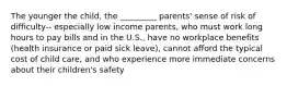 The younger the child, the _________ parents' sense of risk of difficulty-- especially low income parents, who must work long hours to pay bills and in the U.S., have no workplace benefits (health insurance or paid sick leave), cannot afford the typical cost of child care, and who experience more immediate concerns about their children's safety