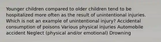 Younger children compared to older children tend to be hospitalized more often as the result of unintentional injuries. Which is not an example of unintentional injury? Accidental consumption of poisons Various physical injuries Automobile accident Neglect (physical and/or emotional) Drowning