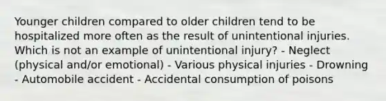 Younger children compared to older children tend to be hospitalized more often as the result of unintentional injuries. Which is not an example of unintentional injury? - Neglect (physical and/or emotional) - Various physical injuries - Drowning - Automobile accident - Accidental consumption of poisons