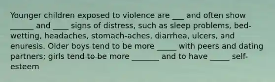 Younger children exposed to violence are ___ and often show ______ and ____ signs of distress, such as sleep problems, bed-wetting, headaches, stomach-aches, diarrhea, ulcers, and enuresis. Older boys tend to be more _____ with peers and dating partners; girls tend to be more _______ and to have _____ self-esteem