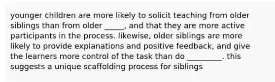 younger children are more likely to solicit teaching from older siblings than from older _____, and that they are more active participants in the process. likewise, older siblings are more likely to provide explanations and positive feedback, and give the learners more control of the task than do _________. this suggests a unique scaffolding process for siblings