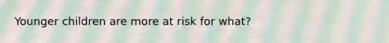 Younger children are more at risk for what?