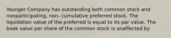 Younger Company has outstanding both common stock and nonparticipating, non- cumulative preferred stock. The liquidation value of the preferred is equal to its par value. The book value per share of the common stock is unaffected by