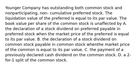 Younger Company has outstanding both common stock and nonparticipating, non- cumulative preferred stock. The liquidation value of the preferred is equal to its par value. The book value per share of the common stock is unaffected by A. the declaration of a stock dividend on preferred payable in preferred stock when the market price of the preferred is equal to its par value. B. the declaration of a stock dividend on common stock payable in common stock whenthe market price of the common is equal to its par value. C. the payment of a previously declared cash dividend on the common stock. D. a 2-for-1 split of the common stock.