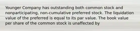 Younger Company has outstanding both common stock and nonparticipating, non-cumulative preferred stock. The liquidation value of the preferred is equal to its par value. The book value per share of the common stock is unaffected by