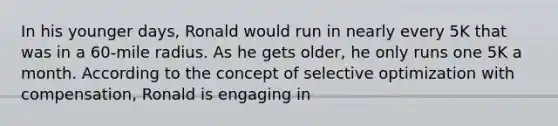 In his younger days, Ronald would run in nearly every 5K that was in a 60-mile radius. As he gets older, he only runs one 5K a month. According to the concept of selective optimization with compensation, Ronald is engaging in