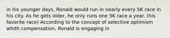 in his younger days, Ronald would run in nearly every 5K race in his city. As he gets older, he only runs one 5K race a year. (his favorite race) According to the concept of selective optimism whith compensation, Ronald is engaging in