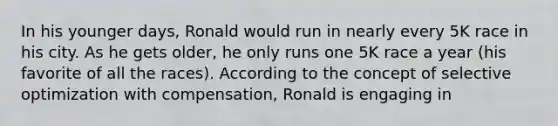 In his younger days, Ronald would run in nearly every 5K race in his city. As he gets older, he only runs one 5K race a year (his favorite of all the races). According to the concept of selective optimization with compensation, Ronald is engaging in