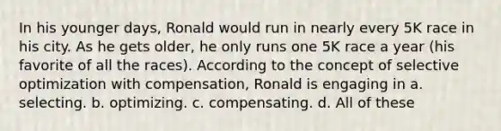 In his younger days, Ronald would run in nearly every 5K race in his city. As he gets older, he only runs one 5K race a year (his favorite of all the races). According to the concept of selective optimization with compensation, Ronald is engaging in a. selecting. b. optimizing. c. compensating. d. All of these