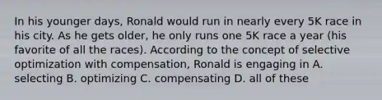 In his younger days, Ronald would run in nearly every 5K race in his city. As he gets older, he only runs one 5K race a year (his favorite of all the races). According to the concept of selective optimization with compensation, Ronald is engaging in A. selecting B. optimizing C. compensating D. all of these