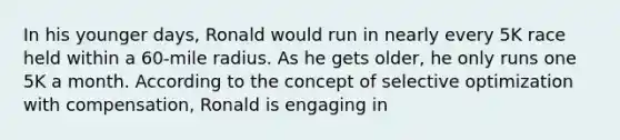 In his younger days, Ronald would run in nearly every 5K race held within a 60-mile radius. As he gets older, he only runs one 5K a month. According to the concept of selective optimization with compensation, Ronald is engaging in