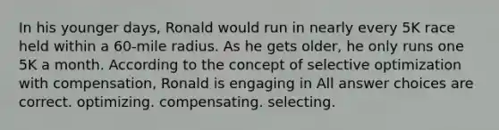 In his younger days, Ronald would run in nearly every 5K race held within a 60-mile radius. As he gets older, he only runs one 5K a month. According to the concept of selective optimization with compensation, Ronald is engaging in All answer choices are correct. optimizing. compensating. selecting.