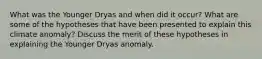 What was the Younger Dryas and when did it occur? What are some of the hypotheses that have been presented to explain this climate anomaly? Discuss the merit of these hypotheses in explaining the Younger Dryas anomaly.