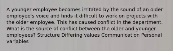 A younger employee becomes irritated by the sound of an older employee's voice and finds it difficult to work on projects with the older employee. This has caused conflict in the department. What is the source of conflict between the older and younger employees? Structure Differing values Communication Personal variables