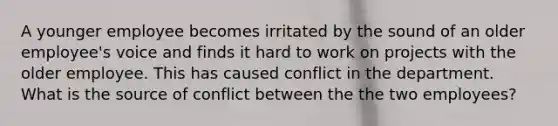 A younger employee becomes irritated by the sound of an older employee's voice and finds it hard to work on projects with the older employee. This has caused conflict in the department. What is the source of conflict between the the two employees?