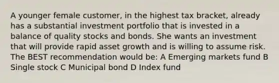 A younger female customer, in the highest tax bracket, already has a substantial investment portfolio that is invested in a balance of quality stocks and bonds. She wants an investment that will provide rapid asset growth and is willing to assume risk. The BEST recommendation would be: A Emerging markets fund B Single stock C Municipal bond D Index fund