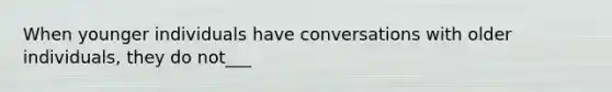 When younger individuals have conversations with older individuals, they do not___