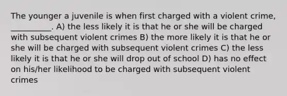 The younger a juvenile is when first charged with a violent crime, __________. A) the less likely it is that he or she will be charged with subsequent violent crimes B) the more likely it is that he or she will be charged with subsequent violent crimes C) the less likely it is that he or she will drop out of school D) has no effect on his/her likelihood to be charged with subsequent violent crimes