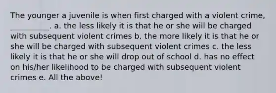 The younger a juvenile is when first charged with a violent crime, __________. a. the less likely it is that he or she will be charged with subsequent violent crimes b. the more likely it is that he or she will be charged with subsequent violent crimes c. the less likely it is that he or she will drop out of school d. has no effect on his/her likelihood to be charged with subsequent violent crimes e. All the above!