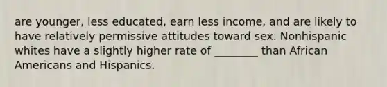 are younger, less educated, earn less income, and are likely to have relatively permissive attitudes toward sex. Nonhispanic whites have a slightly higher rate of ________ than African Americans and Hispanics.