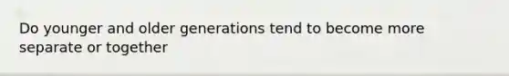Do younger and older generations tend to become more separate or together