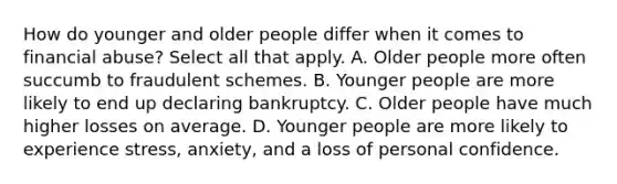 How do younger and older people differ when it comes to financial abuse? Select all that apply. A. Older people more often succumb to fraudulent schemes. B. Younger people are more likely to end up declaring bankruptcy. C. Older people have much higher losses on average. D. Younger people are more likely to experience stress, anxiety, and a loss of personal confidence.