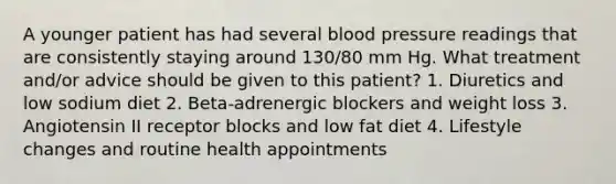 A younger patient has had several blood pressure readings that are consistently staying around 130/80 mm Hg. What treatment and/or advice should be given to this patient? 1. Diuretics and low sodium diet 2. Beta-adrenergic blockers and weight loss 3. Angiotensin II receptor blocks and low fat diet 4. Lifestyle changes and routine health appointments