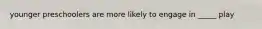 younger preschoolers are more likely to engage in _____ play