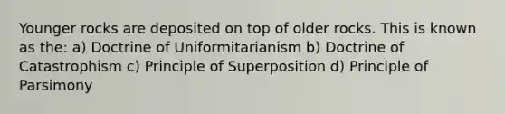 Younger rocks are deposited on top of older rocks. This is known as the: a) Doctrine of Uniformitarianism b) Doctrine of Catastrophism c) Principle of Superposition d) Principle of Parsimony