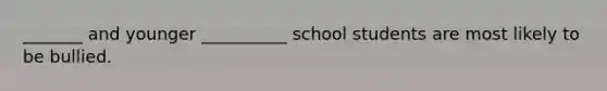 _______ and younger __________ school students are most likely to be bullied.