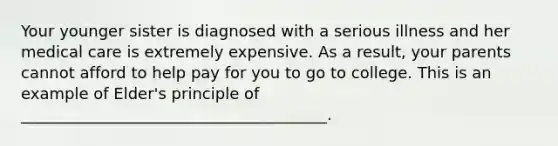 Your younger sister is diagnosed with a serious illness and her medical care is extremely expensive. As a result, your parents cannot afford to help pay for you to go to college. This is an example of Elder's principle of _______________________________________.