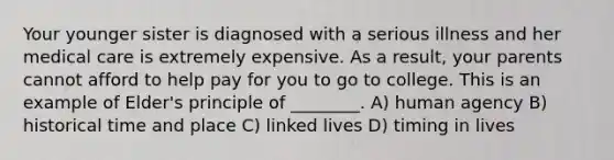 Your younger sister is diagnosed with a serious illness and her medical care is extremely expensive. As a result, your parents cannot afford to help pay for you to go to college. This is an example of Elder's principle of ________. A) human agency B) historical time and place C) linked lives D) timing in lives