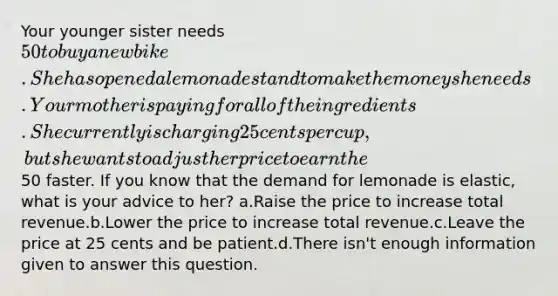 Your younger sister needs 50 to buy a new bike. She has opened a lemonade stand to make the money she needs. Your mother is paying for all of the ingredients. She currently is charging 25 cents per cup, but she wants to adjust her price to earn the50 faster. If you know that the demand for lemonade is elastic, what is your advice to her? a.Raise the price to increase total revenue.b.Lower the price to increase total revenue.c.Leave the price at 25 cents and be patient.d.There isn't enough information given to answer this question.