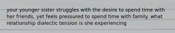 your younger sister struggles with the desire to spend time with her friends, yet feels pressured to spend time with family. what relationship dialectic tension is she experiencing