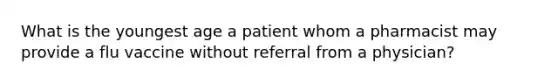 What is the youngest age a patient whom a pharmacist may provide a flu vaccine without referral from a physician?